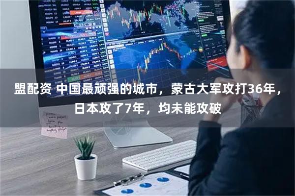 盟配资 中国最顽强的城市，蒙古大军攻打36年，日本攻了7年，均未能攻破