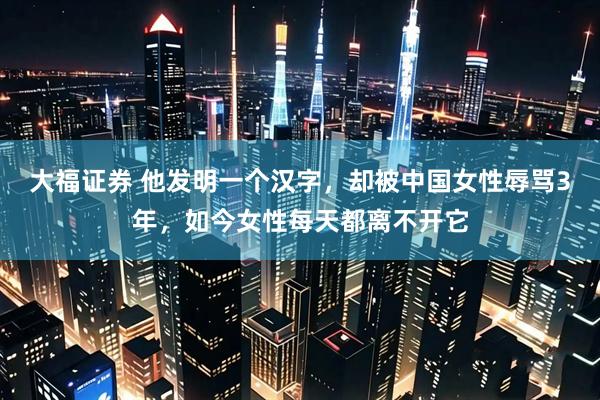 大福证券 他发明一个汉字，却被中国女性辱骂3年，如今女性每天都离不开它