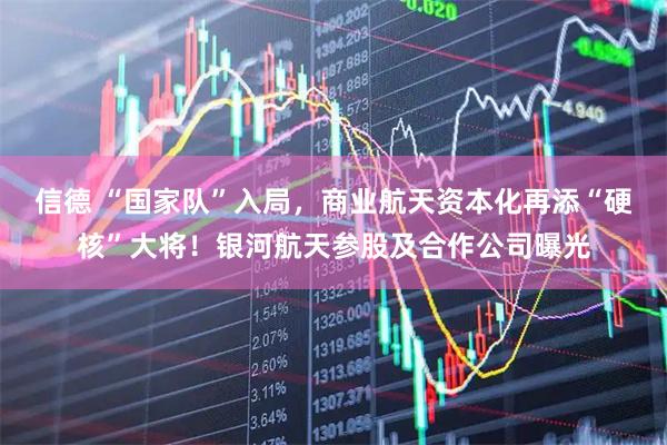 信德 “国家队”入局，商业航天资本化再添“硬核”大将！银河航天参股及合作公司曝光