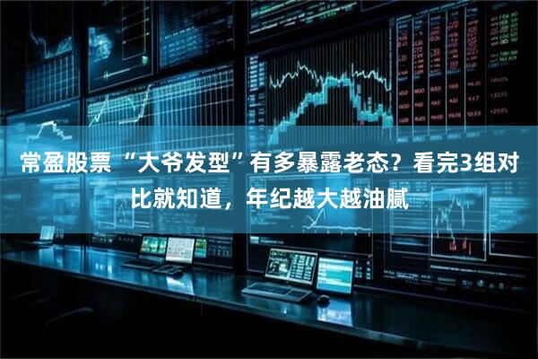 常盈股票 “大爷发型”有多暴露老态？看完3组对比就知道，年纪越大越油腻