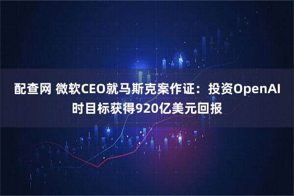 配查网 微软CEO就马斯克案作证：投资OpenAI时目标获得920亿美元回报