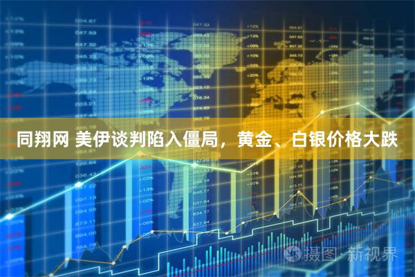 同翔网 美伊谈判陷入僵局，黄金、白银价格大跌